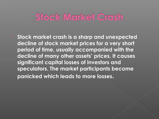  Stock market crash is a sharp and unexpected 
decline of stock market prices for a very short 
period of time, usually accompanied with the 
decline of many other assets’ prices. It causes 
significant capital losses of investors and 
speculators. The market participants become 
panicked which leads to more losses. 
 