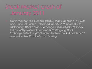  On 9th January DSE General (DGEN) Index declined by 600 
points and all indices declined nearly 7.75 percent. On 
10thJanuary Dhaka Stock Exchange General (DGEN) Index 
lost by 660 points or 9 percent & Chittagong Stock 
Exchange Selective (CSE) Index declined by 914 points or 6.8 
percent within 50 minutes of trading 
 