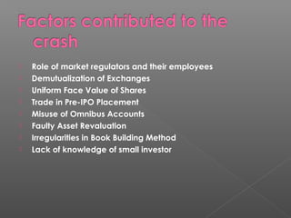 Role of market regulators and their employees 
 Demutualization of Exchanges 
 Uniform Face Value of Shares 
 Trade in Pre-IPO Placement 
 Misuse of Omnibus Accounts 
 Faulty Asset Revaluation 
 Irregularities in Book Building Method 
 Lack of knowledge of small investor 
 