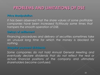PPRROOBBLLEEMMSS AANNDD LLIIMMIITTAATTIIOONNSS OOFF DDSSEE 
PPrriiccee MMaanniippuullaattiioonn 
It has been observed that the share values of some profitable 
companies have been increased fictitiously some times that 
hampers the smooth operation of DSE. 
DDeellaayyss ooff sseettttlleemmeenntt 
Financing procedures and delivery of securities sometimes take 
an unusual long time for which the money is blocked for 
nothing. 
IIrrrreegguullaarr ppaayymmeenntt ddiivviiddeennddss 
Some companies do not hold Annual General Meeting and 
eventually declare dividends that do not reflect the real or 
actual financial positions of the company and ultimately 
shareholders become confused. 
25 
 