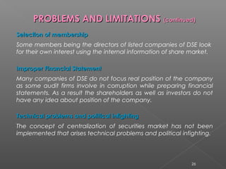 PPRROOBBLLEEMMSS AANNDD LLIIMMIITTAATTIIOONNSS ((ccoonnttiinnuueedd)) 
SSeelleeccttiioonn ooff mmeemmbbeerrsshhiipp 
Some members being the directors of listed companies of DSE look 
for their own interest using the internal information of share market. 
IImmpprrooppeerr FFiinnaanncciiaall SSttaatteemmeenntt 
Many companies of DSE do not focus real position of the company 
as some audit firms involve in corruption while preparing financial 
statements. As a result the shareholders as well as investors do not 
have any idea about position of the company. 
TTeecchhnniiccaall pprroobblleemmss aanndd ppoolliittiiccaall iinnffiigghhttiinngg 
The concept of centralization of securities market has not been 
implemented that arises technical problems and political infighting. 
26 
 