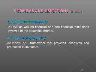 PPRROOBBLLEEMMSS AANNDD LLIIMMIITTAATTIIOONNSS ((ccoonnttiinnuueedd)) 
LLaacckk ooff sskkiilllleedd mmaannppoowweerr 
in DSE as well as financial and non financial institutions 
involved in the securities market. 
TThhee llaacckk ooff pprrooppeerr ppoolliiccyy 
Absence on framework that provides incentives and 
protection to investors. 
27 
 