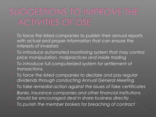 To force the listed companies to publish their annual reports 
with actual and proper information that can ensure the 
interests of investors 
 To introduce automated monitoring system that may control 
price manipulation, malpractices and inside trading 
 To introduce full computerized system for settlement of 
transactions. 
 To force the listed companies to declare and pay regular 
dividends through conducting Annual General Meeting 
 To take remedial action against the issues of fake certificates 
 Banks, insurance companies and other financial institutions 
should be encouraged deal in share business directly. 
 To punish the member brokers for breaching of contract 
 