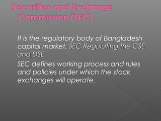  It is the regulatory body of Bangladesh 
capital market. SSEECC RReegguullaattiinngg tthhee CCSSEE 
aanndd DDSSEE 
 SEC defines working process and rules 
and policies under which the stock 
exchanges will operate. 
 