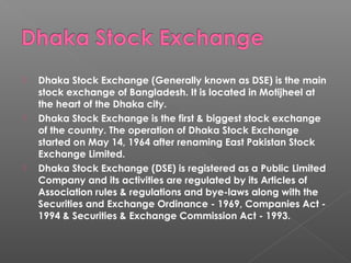  Dhaka Stock Exchange (Generally known as DSE) is the main 
stock exchange of Bangladesh. It is located in Motijheel at 
the heart of the Dhaka city. 
 Dhaka Stock Exchange is the first & biggest stock exchange 
of the country. The operation of Dhaka Stock Exchange 
started on May 14, 1964 after renaming East Pakistan Stock 
Exchange Limited. 
 Dhaka Stock Exchange (DSE) is registered as a Public Limited 
Company and its activities are regulated by its Articles of 
Association rules & regulations and bye-laws along with the 
Securities and Exchange Ordinance - 1969, Companies Act - 
1994 & Securities & Exchange Commission Act - 1993. 
 