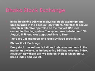  In the beginning DSE was a physical stock exchange and 
used to trade in the open out-cry system. After that to secure 
smooth, & effective operation on the market, DSE uses 
automated trading system. The system was installed on 10th 
August, 1998 and was upgraded time to time. 
 There are 238 members and total 529 listed securities in 
Dhaka Stock Exchange. 
 Every stock market has its indices to show movements in the 
market as a whole. In the beginning DSE had only one index. 
However, now there are two different indices which are DSI 
broad index and DSE 30. 
 