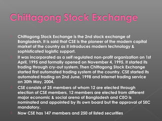  Chittagong Stock Exchange is the 2nd stock exchange of 
Bangladesh. It is said that CSE is the pioneer of the modern capital 
market of the country as it introduces modern technology & 
sophisticated logistic support. 
 It was incorporated as a self regulated non-profit organization on 1st 
April, 1995 and formally opened on November 4, 1995. It started its 
trading through cry-out system. Then Chittagong Stock Exchange 
started first automated trading system of the country. CSE started its 
automated trading on 2nd June, 1998 and internet trading service 
on 30th May, 2004. 
 CSE consists of 25 members of whom 12 are elected through 
election of CSE members, 12 members are elected from different 
major economic & social arena of Bangladesh and CEO is 
nominated and appointed by its own board but the approval of SEC 
mandatory. 
 Now CSE has 147 members and 250 of listed securities 
 