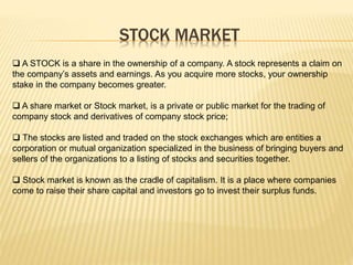 STOCK MARKET
 A STOCK is a share in the ownership of a company. A stock represents a claim on
the company’s assets and earnings. As you acquire more stocks, your ownership
stake in the company becomes greater.
 A share market or Stock market, is a private or public market for the trading of
company stock and derivatives of company stock price;
 The stocks are listed and traded on the stock exchanges which are entities a
corporation or mutual organization specialized in the business of bringing buyers and
sellers of the organizations to a listing of stocks and securities together.
 Stock market is known as the cradle of capitalism. It is a place where companies
come to raise their share capital and investors go to invest their surplus funds.
 