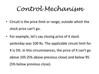 Control Mechanism
• Circuit is the price limit or range, outside which the
stock price can't go.
• For example, let's say closing price of X stock
yesterday was 100 Rs. The applicable circuit limit for
X is 5%. In this circumstances, the price of X can't go
above 105 (5% above previous close) and below 95
(5% below previous close).
 