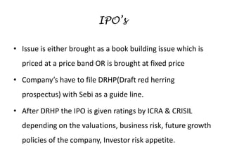 IPO’s
• Issue is either brought as a book building issue which is
priced at a price band OR is brought at fixed price
• Company’s have to file DRHP(Draft red herring
prospectus) with Sebi as a guide line.
• After DRHP the IPO is given ratings by ICRA & CRISIL
depending on the valuations, business risk, future growth
policies of the company, Investor risk appetite.
 