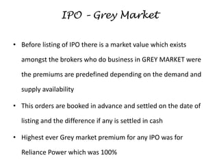 IPO – Grey Market
• Before listing of IPO there is a market value which exists
amongst the brokers who do business in GREY MARKET were
the premiums are predefined depending on the demand and
supply availability
• This orders are booked in advance and settled on the date of
listing and the difference if any is settled in cash
• Highest ever Grey market premium for any IPO was for
Reliance Power which was 100%
 