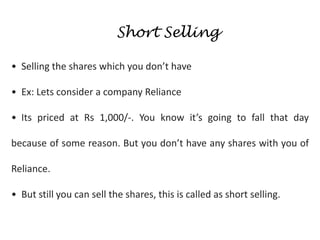 Short Selling
• Selling the shares which you don’t have
• Ex: Lets consider a company Reliance
• Its priced at Rs 1,000/-. You know it’s going to fall that day
because of some reason. But you don’t have any shares with you of
Reliance.
• But still you can sell the shares, this is called as short selling.
 