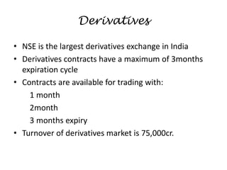 Derivatives
• NSE is the largest derivatives exchange in India
• Derivatives contracts have a maximum of 3months
expiration cycle
• Contracts are available for trading with:
1 month
2month
3 months expiry
• Turnover of derivatives market is 75,000cr.
 