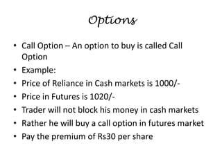 Options
• Call Option – An option to buy is called Call
Option
• Example:
• Price of Reliance in Cash markets is 1000/-
• Price in Futures is 1020/-
• Trader will not block his money in cash markets
• Rather he will buy a call option in futures market
• Pay the premium of Rs30 per share
 