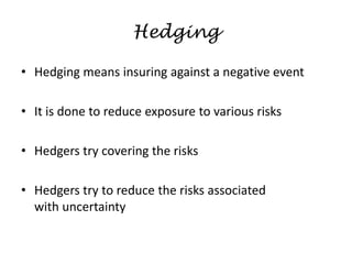 Hedging
• Hedging means insuring against a negative event
• It is done to reduce exposure to various risks
• Hedgers try covering the risks
• Hedgers try to reduce the risks associated
with uncertainty
 