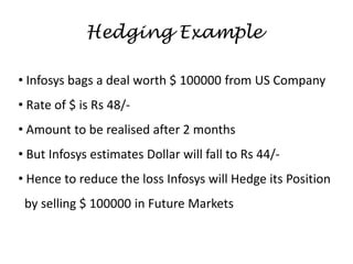 • Infosys bags a deal worth $ 100000 from US Company
• Rate of $ is Rs 48/-
• Amount to be realised after 2 months
• But Infosys estimates Dollar will fall to Rs 44/-
• Hence to reduce the loss Infosys will Hedge its Position
by selling $ 100000 in Future Markets
Hedging Example
 