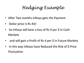 • After Two months Infosys gets the Payment
• Dollar price is Rs 44/-
• So Infosys will bear a loss of Rs 4 per $ in Cash
Markets
• and will gain a Profit of Rs 4 per $ in Future Markets
• In this way Infosys have Reduced the Risk of $ Price
Fluctuation
Hedging Example
 