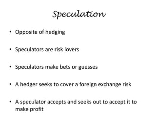 Speculation
• Opposite of hedging
• Speculators are risk lovers
• Speculators make bets or guesses
• A hedger seeks to cover a foreign exchange risk
• A speculator accepts and seeks out to accept it to
make profit
 