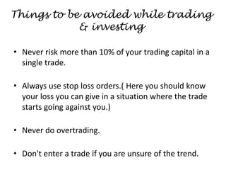 Things to be avoided while trading
& investing
• Never risk more than 10% of your trading capital in a
single trade.
• Always use stop loss orders.( Here you should know
your loss you can give in a situation where the trade
starts going against you.)
• Never do overtrading.
• Don't enter a trade if you are unsure of the trend.
 