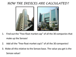 HOW THE INDICES ARE CALCULATED?
1. Find out the “free-float market cap” of all the 30 companies that
make up the Sensex!
2. Add all the “free-float market cap’s” of all the 30 companies!
3. Make all this relative to the Sensex base. The value you get is the
Sensex value!
 