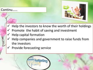  Help the investors to know the worth of their holdings
 Promote the habit of saving and investment
 Help capital formation
 Help companies and government to raise funds from
the investors
 Provide forecasting service
Continu……
 