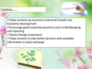 Helps to boost up economic Industrial Growth and
Economic Development
Encourage good corporate practices such as Bookkeeping
and reporting
Attract foreign investment
Helps investor to take better decision with available
information in stock exchange
Continu……
 