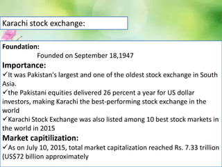 Karachi stock exchange:
Foundation:
Founded on September 18,1947
Importance:
It was Pakistan's largest and one of the oldest stock exchange in South
Asia.
the Pakistani equities delivered 26 percent a year for US dollar
investors, making Karachi the best-performing stock exchange in the
world
Karachi Stock Exchange was also listed among 10 best stock markets in
the world in 2015
Market capitilization:
As on July 10, 2015, total market capitalization reached Rs. 7.33 trillion
(US$72 billion approximately
 