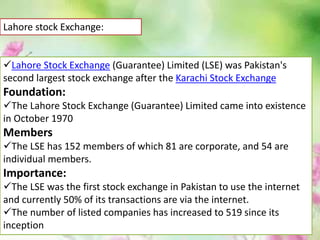 Lahore stock Exchange:
Lahore Stock Exchange (Guarantee) Limited (LSE) was Pakistan's
second largest stock exchange after the Karachi Stock Exchange
Foundation:
The Lahore Stock Exchange (Guarantee) Limited came into existence
in October 1970
Members
The LSE has 152 members of which 81 are corporate, and 54 are
individual members.
Importance:
The LSE was the first stock exchange in Pakistan to use the internet
and currently 50% of its transactions are via the internet.
The number of listed companies has increased to 519 since its
inception
 