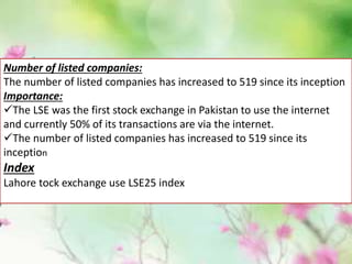 Number of listed companies:
The number of listed companies has increased to 519 since its inception
Importance:
The LSE was the first stock exchange in Pakistan to use the internet
and currently 50% of its transactions are via the internet.
The number of listed companies has increased to 519 since its
inception
Index
Lahore tock exchange use LSE25 index
 