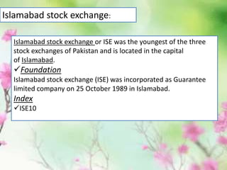 Islamabad stock exchange:
Islamabad stock exchange or ISE was the youngest of the three
stock exchanges of Pakistan and is located in the capital
of Islamabad.
Foundation
Islamabad stock exchange (ISE) was incorporated as Guarantee
limited company on 25 October 1989 in Islamabad.
Index
ISE10
 