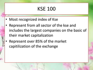 KSE 100
• Most recognized index of Kse
• Represent from all sector of the kse and
includes the largest companies on the basic of
their market capitalization
• Represent over 85% of the market
capitilization of the exchange
 