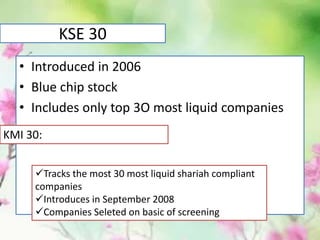 KSE 30
• Introduced in 2006
• Blue chip stock
• Includes only top 3O most liquid companies
KMI 30:
Tracks the most 30 most liquid shariah compliant
companies
Introduces in September 2008
Companies Seleted on basic of screening
 
