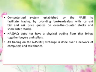 • Computerized system established by the NASD to
facilitate trading by providing broker/dealers with current
bid and ask price quotes on over-the-counter stocks and
some listed stocks.
• NASDAQ does not have a physical trading floor that brings
together buyers and sellers.
• All trading on the NASDAQ exchange is done over a network of
computers and telephones.
 