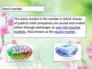 The stock market is the market in which shares
of publicly held companies are issued and traded
either through exchanges or over-the-counter
markets. Also known as the equity market,
Stock market:
 