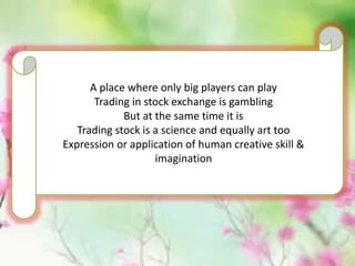 A place where only big players can play
Trading in stock exchange is gambling
But at the same time it is
Trading stock is a science and equally art too
Expression or application of human creative skill &
imagination
 