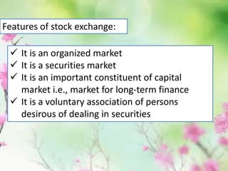  It is an organized market
 It is a securities market
 It is an important constituent of capital
market i.e., market for long-term finance
 It is a voluntary association of persons
desirous of dealing in securities
Features of stock exchange:
 