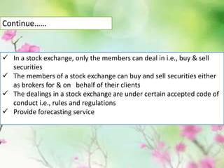  In a stock exchange, only the members can deal in i.e., buy & sell
securities
 The members of a stock exchange can buy and sell securities either
as brokers for & on behalf of their clients
 The dealings in a stock exchange are under certain accepted code of
conduct i.e., rules and regulations
 Provide forecasting service
Continue……
 