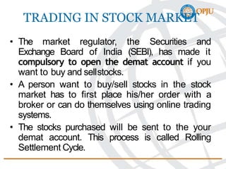 TRADING IN STOCK MARKET
• The market regulator, the Securities and
Exchange Board of India (SEBI), has made it
compulsory to open the demat account if you
want to buy and sellstocks.
• A person want to buy/sell stocks in the stock
market has to first place his/her order with a
broker or can do themselves using online trading
systems.
• The stocks purchased will be sent to the your
demat account. This process is called Rolling
Settlement Cycle.
 