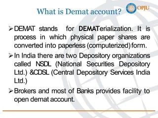 What is Demat account?
DEMAT stands for DEMATerialization. It is
process in which physical paper shares are
converted into paperless (computerized)form.
In India there are two Depository organizations
called NSDL (National Securities Depository
Ltd.) &CDSL (Central Depository Services India
Ltd.)
Brokers and most of Banks provides facility to
open demat account.
 