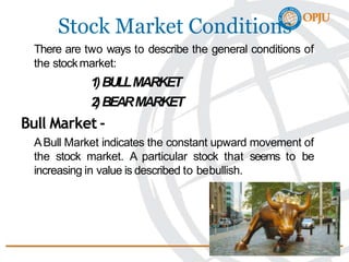 Stock Market Conditions
There are two ways to describe the general conditions of
the stockmarket:
1)BULLMARKET
2)BEARMARKET
Bull Market -
ABull Market indicates the constant upward movement of
the stock market. A particular stock that seems to be
increasing in value is described to bebullish.
 