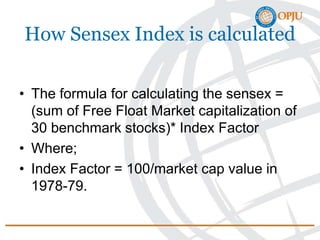 How Sensex Index is calculated
• The formula for calculating the sensex =
(sum of Free Float Market capitalization of
30 benchmark stocks)* Index Factor
• Where;
• Index Factor = 100/market cap value in
1978-79.
 