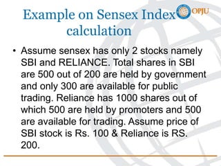 Example on Sensex Index
calculation
• Assume sensex has only 2 stocks namely
SBI and RELIANCE. Total shares in SBI
are 500 out of 200 are held by government
and only 300 are available for public
trading. Reliance has 1000 shares out of
which 500 are held by promoters and 500
are available for trading. Assume price of
SBI stock is Rs. 100 & Reliance is RS.
200.
 