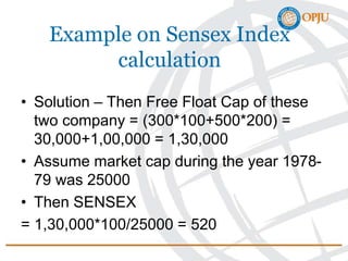Example on Sensex Index
calculation
• Solution – Then Free Float Cap of these
two company = (300*100+500*200) =
30,000+1,00,000 = 1,30,000
• Assume market cap during the year 1978-
79 was 25000
• Then SENSEX
= 1,30,000*100/25000 = 520
 