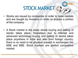 STOCK MARKET
• Stocks are issued by companies in order to raise capitals
and are bought by investors in order to acquire a portion
of the company.
• A Stock market is the place where buying and selling of
stocks takes place. Nowadays due to internet and
advanced technology buying and selling of stocks takes
place anywhere in India and also from foreign country,
there is no need to be physical present in exchanges like
NSE and BSE. Stock markets are perfect competitive
market.
 