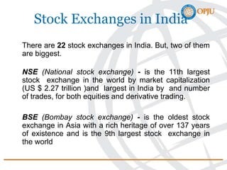 Stock Exchanges in India
There are 22 stock exchanges in India. But, two of them
are biggest.
NSE (National stock exchange) - is the 11th largest
stock exchange in the world by market capitalization
(US $ 2.27 trillion )and largest in India by and number
of trades, for both equities and derivative trading.
BSE (Bombay stock exchange) - is the oldest stock
exchange in Asia with a rich heritage of over 137 years
of existence and is the 9th largest stock exchange in
the world
 