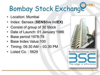 Bombay Stock Exchange
• Location: Mumbai
• Index: Sensex (SENSitve indEX)
• Consist of group of 30 Stock
• Date of Launch: 01 January 1986
• Base period:1978-79
• Base Index Value:100
• Timing: 09.30 AM – 03.30 PM
• Listed Co. : 5629
 