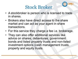 Stock Broker
• A stockbroker is person who is licensed to trade
in shares.
• Brokers also have direct access to the share
market and can act as your agent in share
transactions.
• For this service they charge a fee i.e. brokerage.
• They can also offer additional services like
advice on shares, debentures, government
bonds and listed property trusts and non-listed
investment options (cash management trusts,
property and equity trusts.
 