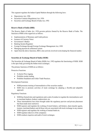 9 | P a g e
This segment regulates the Indian Capital Markets through the following laws:
• Depositories Act, 1996
• Securities Contract (Regulation) Act, 1956
• Securities and Exchange Board of India Act, 1992
Reserve Bank of India (RBI)
The Reserve Bank of India Act, 1934 governs policies framed by the Reserve Bank of India. The
functions of RBI in this regard are as follows:
• Implementation of Monetary and Credit policies
• Issuance of Currency Notes
• Government’s Banker
• Banking System Regulator
• Foreign Exchange through Foreign Exchange Management Act, 1999
• Managing payment & settlement system
• Apart from the above functions, RBI is also actively involved in developing the financial market.
Securities & Exchange Board of India (SEBI)
The Securities & Exchange Board of India (SEBI) Act, 1992 regulates the functioning of SEBI. SEBI
is the apex body governing the Indian stock exchanges.
The primary functions of SEBI are as follows:
Protective Functions
• It checks Price rigging.
• Prohibits insider trading.
• Prohibits fraudulent and Unfair Trade Practices.
Development Functions
• SEBI promotes training of intermediaries of the securities market.
• SEBI tries to promote activities of stock exchange by adopting a flexible and adaptable
approach
Regulatory Functions
• SEBI has framed rules and regulations and a code of conduct to regulate the intermediaries such
as merchant bankers, brokers, underwriters, etc.
• These intermediaries have been brought under the regulatory purview and private placement
has been made more restrictive.
• SEBI registers and regulates the working of stock brokers, sub-brokers, share-transfer agents,
trustees, merchant bankers and all those who are associated with stock exchange in any manner
• SEBI registers and regulates the working of mutual funds etc.
• SEBI regulates takeover of the companies
• SEBI conducts inquiries and audit of stock exchanges.
 