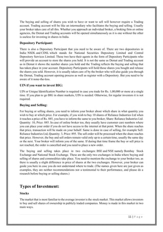 11 | P a g e
The buying and selling of shares you wish to have or want to sell will however require a Trading
account. Trading account will be like an intermediary who facilitates the buying and selling. Usually
your broker takes care of all this. Whether you approach an individual broker, a broking firm or online
agencies, the Demat and Trading accounts will be opened simultaneously as it is one without the other
is useless for investing in shares in India.
Depository Participant:
There is also a Depositary Participant that you need to be aware of. There are two depositories in
India: NSDL and CDSL which stands for National Securities Depository Limited and Central
Depository Services Limited. These two have their agents in the form of Depository Participants who
will provide an account to store the shares you hold. It is not the same as Demat and Trading account
as in Demat it shows the number shares you hold and the Trading reflects the buying and selling that
has taken place in your account. Depository Participants will hold those shares you bought and release
the shares you sold. However, it is usually taken care of by the broker who will also guide you through
the Demat, Trading account opening process as well as register with a Depository. But you need to be
aware of it none-the-less.
UIN if you want to invest BIG:
UIN or Unique Identification Number is required in case you trade for Rs. 1,00,000 or more at a single
time. If you plan to go BIG in share markets, UIN is needed. Otherwise, for regular investors it is not
required.
Buying and Selling:
For buying or selling shares, you need to inform your broker about which share in what quantity you
wish to buy at which price. For example, if you wish to buy 10 shares of Reliance Industries Ltd when
it reaches a price of Rs. 885, you have to inform the same to you broker; Share: Reliance Industries Ltd.
Quantity: 10, Price: 885. In case of online broker too, they usually have customer care numbers where
you can place your order if you do not have access to the internet at that point. When the share reaches
that price, transaction will be made on your behalf. Same is done in case of selling, for example Sell:
Reliance Industries Ltd, Quantity: 3, Price: 895. The sell order will be processed when the share reaches
that price. However, the buy and sell orders remain valid only up to a certain time, usually the same day
or the next. Your broker will inform you of the same. If during that time frame the buy or sell price is
not reached, the order is cancelled and you need to place a new order.
The buying and selling takes place in two exchanges: BSE and NSE namely Bombay Stock
Exchange and National Stock Exchange. These are the only two exchanges in India where buying and
selling of shares and commodities take place. You need to mention the exchange to your broker too, as
there is usually a slight difference in price of shares at the two exchanges. However, your broker can
guide you here in case you do not understand where to trade. (The names given here are just given as
examples, they are neither recommendations nor a testimonial to their performance, and please do a
research before buying or selling shares.)
Types of Investment:
Stocks
The market that is most familiar to the average investor is the stock market. This market allows investors
to buy and sell shares of ownership in publicly traded companies. Money is made in this market in two
main ways.
 