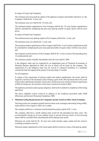 13 | P a g e
In respect of Large Cap Companies
The minimum post-issue paid-up capital of the applicant company (hereinafter referred to as "the
Company") shall be Rs. 3 crore; and
The minimum issue size shall be Rs. 10 crore; and
The minimum market capitalization of the Company shall be Rs. 25 crore (market capitalization
shall be calculated by multiplying the post-issue paid-up number of equity shares with the issue
price).
In respect of Small Cap Companies
The minimum post-issue paid-up capital of the Company shall be Rs. 3 crore; and
The minimum issue size shall be Rs. 3 crore; and
The minimum market capitalization of the Company shall be Rs. 5 crore (market capitalization shall
be calculated by multiplying the post-issue paid-up number of equity shares with the issue price);
and
The minimum income/turnover of the Company shall be Rs. 3 crore in each of the preceding three
12-months period; and
The minimum number of public shareholders after the issue shall be 1000.
A due diligence study may be conducted by an independent team of Chartered Accountants or
Merchant Bankers appointed by BSE, the cost of which will be borne by the company. The
requirement of a due diligence study may be waived if a financial institution or a scheduled
commercial bank has appraised the project in the preceding 12 months.
For all companies:
In respect of the requirement of paid-up capital and market capitalization, the issuers shall be
required to include in the disclaimer clause forming a part of the offer document that in the event
of the market capitalization (product of issue price and the post issue number of shares) requirement
of BSE not being met, the securities of the issuer would not be listed on BSE.
The applicant, promoters and/or group companies, shall not be in default in compliance of the listing
agreement.
The above eligibility criteria would be in addition to the conditions prescribed under SEBI
(Disclosure and Investor Protection) Guidelines, 2000.
• Minimum Listing Requirements for Companies already Listed on Other Stock Exchanges
The listing norms for companies already listed on other stock exchanges and seeking listing at BSE,
made effective from August 6, 2002, are as under:
The company shall have a minimum issued and paid up equity capital of Rs. 3 crore.
The company shall have a profit making track record for the preceding last three years. The
revenues/profits arising out of extra ordinary items or income from any source of non-recurring
nature shall be excluded while calculating the profit making track record.
Minimum net worth shall be Rs. 20 crore (net worth includes equity capital and free reserves
excluding revaluation reserves).
Minimum market capitalisation of the listed capital shall be at least two times of the paid up capital.
 